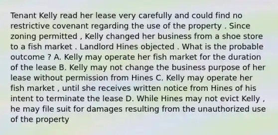 Tenant Kelly read her lease very carefully and could find no restrictive covenant regarding the use of the property . Since zoning permitted , Kelly changed her business from a shoe store to a fish market . Landlord Hines objected . What is the probable outcome ? A. Kelly may operate her fish market for the duration of the lease B. Kelly may not change the business purpose of her lease without permission from Hines C. Kelly may operate her fish market , until she receives written notice from Hines of his intent to terminate the lease D. While Hines may not evict Kelly , he may file suit for damages resulting from the unauthorized use of the property