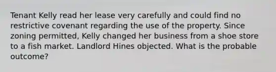 Tenant Kelly read her lease very carefully and could find no restrictive covenant regarding the use of the property. Since zoning permitted, Kelly changed her business from a shoe store to a fish market. Landlord Hines objected. What is the probable outcome?