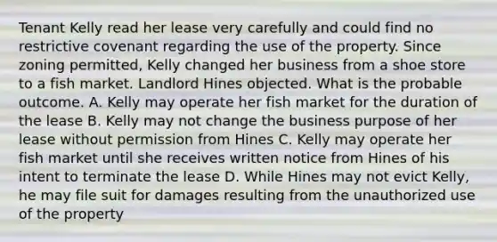 Tenant Kelly read her lease very carefully and could find no restrictive covenant regarding the use of the property. Since zoning permitted, Kelly changed her business from a shoe store to a fish market. Landlord Hines objected. What is the probable outcome. A. Kelly may operate her fish market for the duration of the lease B. Kelly may not change the business purpose of her lease without permission from Hines C. Kelly may operate her fish market until she receives written notice from Hines of his intent to terminate the lease D. While Hines may not evict Kelly, he may file suit for damages resulting from the unauthorized use of the property