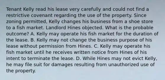 Tenant Kelly read his lease very carefully and could not find a restrictive covenant regarding the use of the property. Since zoning permitted, Kelly changes his business from a shoe store to a fish market. Landlord Hines objected. What is the probable outcome? A. Kelly may operate his fish market for the duration of the lease. B. Kelly may not change the business purpose of his lease without permission from Hines. C. Kelly may operate his fish market until he receives written notice from Hines of his intent to terminate the lease. D. While Hines may not evict Kelly, he may file suit for damages resulting from unauthorized use of the property.