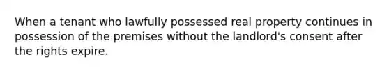 When a tenant who lawfully possessed real property continues in possession of the premises without the landlord's consent after the rights expire.