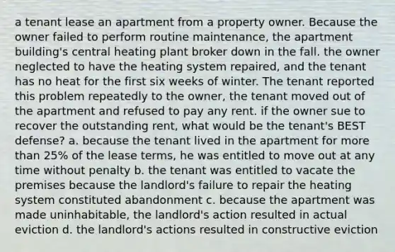 a tenant lease an apartment from a property owner. Because the owner failed to perform routine maintenance, the apartment building's central heating plant broker down in the fall. the owner neglected to have the heating system repaired, and the tenant has no heat for the first six weeks of winter. The tenant reported this problem repeatedly to the owner, the tenant moved out of the apartment and refused to pay any rent. if the owner sue to recover the outstanding rent, what would be the tenant's BEST defense? a. because the tenant lived in the apartment for more than 25% of the lease terms, he was entitled to move out at any time without penalty b. the tenant was entitled to vacate the premises because the landlord's failure to repair the heating system constituted abandonment c. because the apartment was made uninhabitable, the landlord's action resulted in actual eviction d. the landlord's actions resulted in constructive eviction