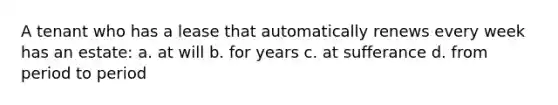 A tenant who has a lease that automatically renews every week has an estate: a. at will b. for years c. at sufferance d. from period to period