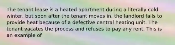 The tenant lease is a heated apartment during a literally cold winter, but soon after the tenant moves in, the landlord fails to provide heat because of a defective central heating unit. The tenant vacates the process and refuses to pay any rent. This is an example of