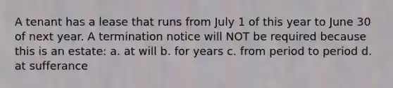 A tenant has a lease that runs from July 1 of this year to June 30 of next year. A termination notice will NOT be required because this is an estate: a. at will b. for years c. from period to period d. at sufferance