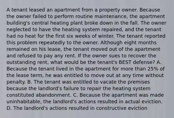 A tenant leased an apartment from a property owner. Because the owner failed to perform routine maintenance, the apartment building's central heating plant broke down in the fall. The owner neglected to have the heating system repaired, and the tenant had no heat for the first six weeks of winter. The tenant reported this problem repeatedly to the owner. Although eight months remained on his lease, the tenant moved out of the apartment and refused to pay any rent. If the owner sues to recover the outstanding rent, what would be the tenant's BEST defense? A. Because the tenant lived in the apartment for more than 25% of the lease term, he was entitled to move out at any time without penalty. B. The tenant was entitled to vacate the premises because the landlord's failure to repair the heating system constituted abandonment. C. Because the apartment was made uninhabitable, the landlord's actions resulted in actual eviction. D. The landlord's actions resulted in constructive eviction