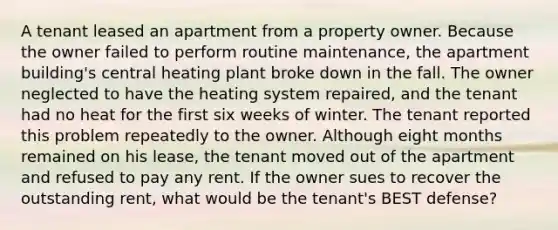 A tenant leased an apartment from a property owner. Because the owner failed to perform routine maintenance, the apartment building's central heating plant broke down in the fall. The owner neglected to have the heating system repaired, and the tenant had no heat for the first six weeks of winter. The tenant reported this problem repeatedly to the owner. Although eight months remained on his lease, the tenant moved out of the apartment and refused to pay any rent. If the owner sues to recover the outstanding rent, what would be the tenant's BEST defense?