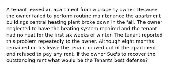 A tenant leased an apartment from a property owner. Because the owner failed to perform routine maintenance the apartment buildings central heating plant broke down in the fall. The owner neglected to have the heating system repaired and the tenant had no heat for the first six weeks of winter. The tenant reported this problem repeatedly to the owner. Although eight months remained on his lease the tenant moved out of the apartment and refused to pay any rent. If the owner Sue's to recover the outstanding rent what would be the Tenants best defense?