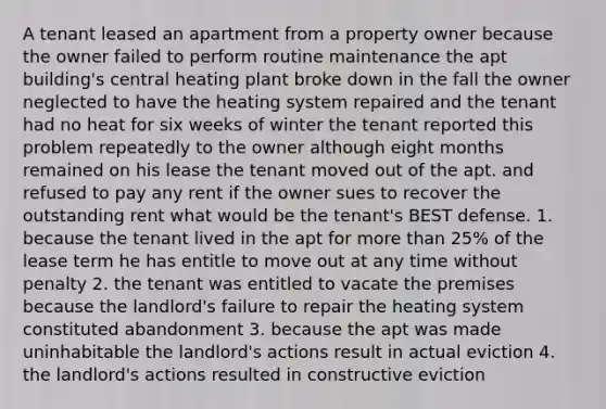 A tenant leased an apartment from a property owner because the owner failed to perform routine maintenance the apt building's central heating plant broke down in the fall the owner neglected to have the heating system repaired and the tenant had no heat for six weeks of winter the tenant reported this problem repeatedly to the owner although eight months remained on his lease the tenant moved out of the apt. and refused to pay any rent if the owner sues to recover the outstanding rent what would be the tenant's BEST defense. 1. because the tenant lived in the apt for more than 25% of the lease term he has entitle to move out at any time without penalty 2. the tenant was entitled to vacate the premises because the landlord's failure to repair the heating system constituted abandonment 3. because the apt was made uninhabitable the landlord's actions result in actual eviction 4. the landlord's actions resulted in constructive eviction