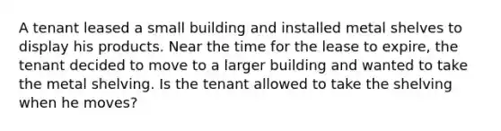 A tenant leased a small building and installed metal shelves to display his products. Near the time for the lease to expire, the tenant decided to move to a larger building and wanted to take the metal shelving. Is the tenant allowed to take the shelving when he moves?