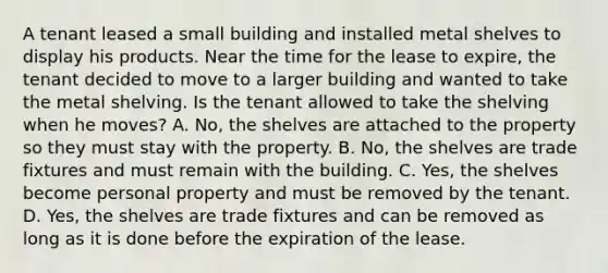 A tenant leased a small building and installed metal shelves to display his products. Near the time for the lease to expire, the tenant decided to move to a larger building and wanted to take the metal shelving. Is the tenant allowed to take the shelving when he moves? A. No, the shelves are attached to the property so they must stay with the property. B. No, the shelves are trade fixtures and must remain with the building. C. Yes, the shelves become personal property and must be removed by the tenant. D. Yes, the shelves are trade fixtures and can be removed as long as it is done before the expiration of the lease.