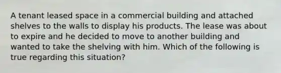 A tenant leased space in a commercial building and attached shelves to the walls to display his products. The lease was about to expire and he decided to move to another building and wanted to take the shelving with him. Which of the following is true regarding this situation?