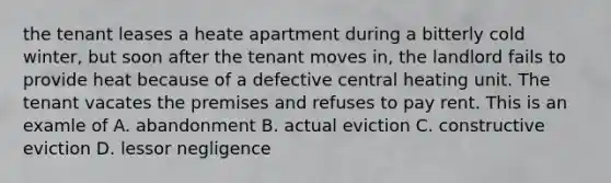 the tenant leases a heate apartment during a bitterly cold winter, but soon after the tenant moves in, the landlord fails to provide heat because of a defective central heating unit. The tenant vacates the premises and refuses to pay rent. This is an examle of A. abandonment B. actual eviction C. constructive eviction D. lessor negligence