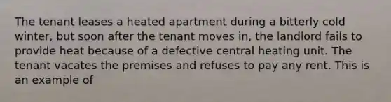 The tenant leases a heated apartment during a bitterly cold winter, but soon after the tenant moves in, the landlord fails to provide heat because of a defective central heating unit. The tenant vacates the premises and refuses to pay any rent. This is an example of