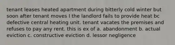 tenant leases heated apartment during bitterly cold winter but soon after tenant moves I the landlord fails to provide heat bc defective central heating unit. tenant vacates the premises and refuses to pay any rent. this is ex of a. abandonment b. actual eviction c. constructive eviction d. lessor negligence