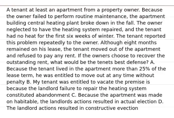 A tenant at least an apartment from a property owner. Because the owner failed to perform routine maintenance, the apartment building central heating plant broke down in the fall. The owner neglected to have the heating system repaired, and the tenant had no heat for the first six weeks of winter. The tenant reported this problem repeatedly to the owner. Although eight months remained on his lease, the tenant moved out of the apartment and refused to pay any rent. If the owners choose to recover the outstanding rent, what would be the tenets best defense? A. Because the tenant lived in the apartment more than 25% of the lease term, he was entitled to move out at any time without penalty B. My tenant was entitled to vacate the premise is because the landlord failure to repair the heating system constituted abandonment C. Because the apartment was made on habitable, the landlords actions resulted in actual election D. The landlord actions resulted in constructive evection