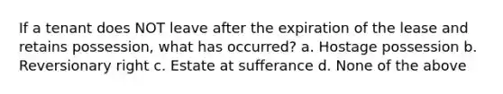 If a tenant does NOT leave after the expiration of the lease and retains possession, what has occurred? a. Hostage possession b. Reversionary right c. Estate at sufferance d. None of the above