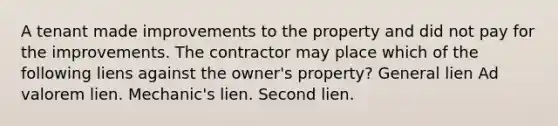 A tenant made improvements to the property and did not pay for the improvements. The contractor may place which of the following liens against the owner's property? General lien Ad valorem lien. Mechanic's lien. Second lien.