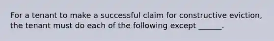 For a tenant to make a successful claim for constructive eviction, the tenant must do each of the following except ______.