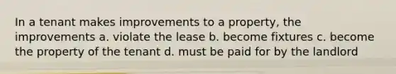 In a tenant makes improvements to a property, the improvements a. violate the lease b. become fixtures c. become the property of the tenant d. must be paid for by the landlord