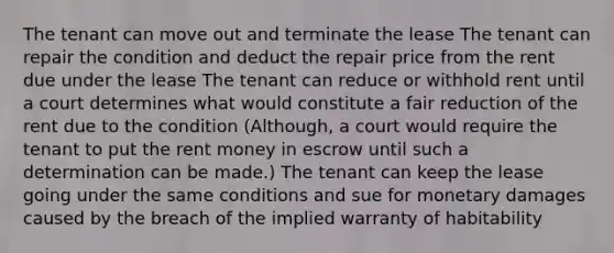 The tenant can move out and terminate the lease The tenant can repair the condition and deduct the repair price from the rent due under the lease The tenant can reduce or withhold rent until a court determines what would constitute a fair reduction of the rent due to the condition (Although, a court would require the tenant to put the rent money in escrow until such a determination can be made.) The tenant can keep the lease going under the same conditions and sue for monetary damages caused by the breach of the implied warranty of habitability