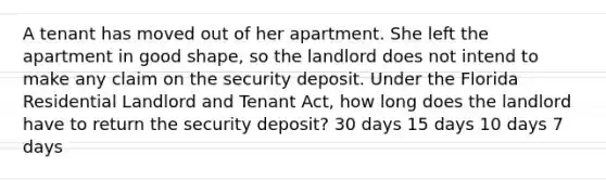 A tenant has moved out of her apartment. She left the apartment in good shape, so the landlord does not intend to make any claim on the security deposit. Under the Florida Residential Landlord and Tenant Act, how long does the landlord have to return the security deposit? 30 days 15 days 10 days 7 days