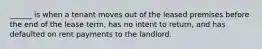 ______ is when a tenant moves out of the leased premises before the end of the lease term, has no intent to return, and has defaulted on rent payments to the landlord.