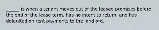 ______ is when a tenant moves out of the leased premises before the end of the lease term, has no intent to return, and has defaulted on rent payments to the landlord.