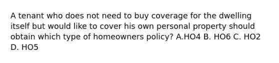 A tenant who does not need to buy coverage for the dwelling itself but would like to cover his own personal property should obtain which type of homeowners policy? A.HO4 B. HO6 C. HO2 D. HO5