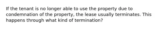 If the tenant is no longer able to use the property due to condemnation of the property, the lease usually terminates. This happens through what kind of termination?