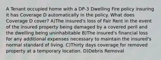 A Tenant occupied home with a DP-3 Dwelling Fire policy insuring it has Coverage D automatically in the policy. What does Coverage D cover? A)The insured's loss of Fair Rent in the event of the insured property being damaged by a covered peril and the dwelling being uninhabitable B)The insured's financial loss for any additional expenses necessary to maintain the insured's normal standard of living. C)Thirty days coverage for removed property at a temporary location. D)Debris Removal