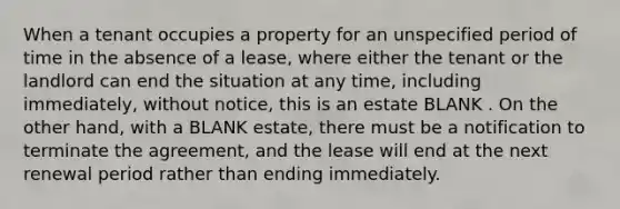 When a tenant occupies a property for an unspecified period of time in the absence of a lease, where either the tenant or the landlord can end the situation at any time, including immediately, without notice, this is an estate BLANK . On the other hand, with a BLANK estate, there must be a notification to terminate the agreement, and the lease will end at the next renewal period rather than ending immediately.