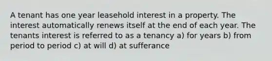 A tenant has one year leasehold interest in a property. The interest automatically renews itself at the end of each year. The tenants interest is referred to as a tenancy a) for years b) from period to period c) at will d) at sufferance