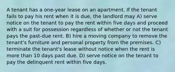 A tenant has a one-year lease on an apartment. If the tenant fails to pay his rent when it is due, the landlord may A) serve notice on the tenant to pay the rent within five days and proceed with a suit for possession regardless of whether or not the tenant pays the past-due rent. B) hire a moving company to remove the tenant's furniture and personal property from the premises. C) terminate the tenant's lease without notice when the rent is more than 10 days past due. D) serve notice on the tenant to pay the delinquent rent within five days.