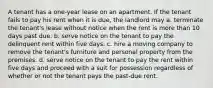 A tenant has a one-year lease on an apartment. If the tenant fails to pay his rent when it is due, the landlord may a. terminate the tenant's lease without notice when the rent is more than 10 days past due. b. serve notice on the tenant to pay the delinquent rent within five days. c. hire a moving company to remove the tenant's furniture and personal property from the premises. d. serve notice on the tenant to pay the rent within five days and proceed with a suit for possession regardless of whether or not the tenant pays the past-due rent.