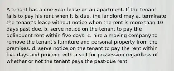 A tenant has a one-year lease on an apartment. If the tenant fails to pay his rent when it is due, the landlord may a. terminate the tenant's lease without notice when the rent is more than 10 days past due. b. serve notice on the tenant to pay the delinquent rent within five days. c. hire a moving company to remove the tenant's furniture and personal property from the premises. d. serve notice on the tenant to pay the rent within five days and proceed with a suit for possession regardless of whether or not the tenant pays the past-due rent.