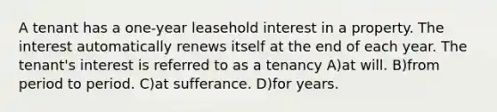 A tenant has a one-year leasehold interest in a property. The interest automatically renews itself at the end of each year. The tenant's interest is referred to as a tenancy A)at will. B)from period to period. C)at sufferance. D)for years.