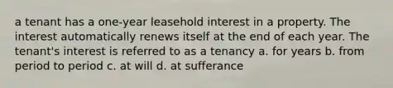 a tenant has a one-year leasehold interest in a property. The interest automatically renews itself at the end of each year. The tenant's interest is referred to as a tenancy a. for years b. from period to period c. at will d. at sufferance