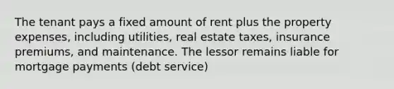 The tenant pays a fixed amount of rent plus the property expenses, including utilities, real estate taxes, insurance premiums, and maintenance. The lessor remains liable for mortgage payments (debt service)