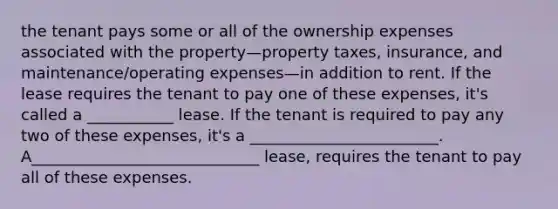 the tenant pays some or all of the ownership expenses associated with the property—property taxes, insurance, and maintenance/operating expenses—in addition to rent. If the lease requires the tenant to pay one of these expenses, it's called a ___________ lease. If the tenant is required to pay any two of these expenses, it's a ________________________. A_____________________________ lease, requires the tenant to pay all of these expenses.