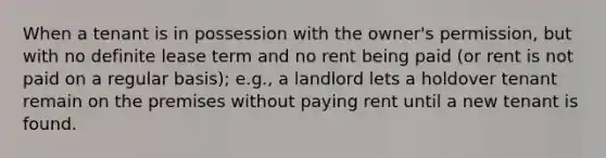 When a tenant is in possession with the owner's permission, but with no definite lease term and no rent being paid (or rent is not paid on a regular basis); e.g., a landlord lets a holdover tenant remain on the premises without paying rent until a new tenant is found.