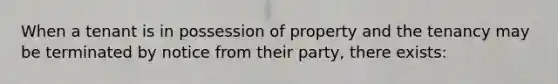 When a tenant is in possession of property and the tenancy may be terminated by notice from their party, there exists: