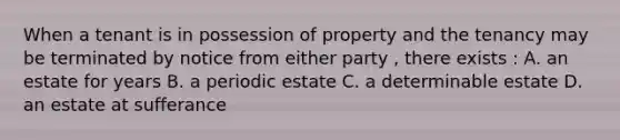 When a tenant is in possession of property and the tenancy may be terminated by notice from either party , there exists : A. an estate for years B. a periodic estate C. a determinable estate D. an estate at sufferance