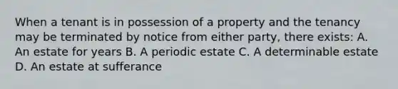 When a tenant is in possession of a property and the tenancy may be terminated by notice from either party, there exists: A. An estate for years B. A periodic estate C. A determinable estate D. An estate at sufferance