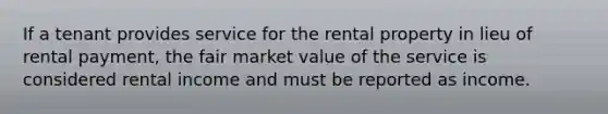 If a tenant provides service for the rental property in lieu of rental payment, the fair market value of the service is considered rental income and must be reported as income.