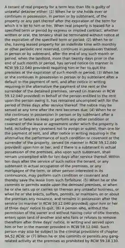 A tenant of real property for a term less than life is guilty of unlawful detainer either: (1) When he or she holds over or continues in possession, in person or by subtenant, of the property or any part thereof after the expiration of the term for which it is let to him or her. When real property is leased for a specified term or period by express or implied contract, whether written or oral, the tenancy shall be terminated without notice at the expiration of the specified term or period; (2) When he or she, having leased property for an indefinite time with monthly or other periodic rent reserved, continues in possession thereof, in person or by subtenant, after the end of any such month or period, when the landlord, more than twenty days prior to the end of such month or period, has served notice (in manner in RCW 59.12.040 provided) requiring him or her to quit the premises at the expiration of such month or period; (3) When he or she continues in possession in person or by subtenant after a default in the payment of rent, and after notice in writing requiring in the alternative the payment of the rent or the surrender of the detained premises, served (in manner in RCW 59.12.040 provided) in behalf of the person entitled to the rent upon the person owing it, has remained uncomplied with for the period of three days after service thereof. The notice may be served at any time after the rent becomes due; (4) When he or she continues in possession in person or by subtenant after a neglect or failure to keep or perform any other condition or covenant of the lease or agreement under which the property is held, including any covenant not to assign or sublet, than one for the payment of rent, and after notice in writing requiring in the alternative the performance of such condition or covenant or the surrender of the property, served (in manner in RCW 59.12.040 provided) upon him or her, and if there is a subtenant in actual possession of the premises, also upon such subtenant, shall remain uncomplied with for ten days after service thereof. Within ten days after the service of such notice the tenant, or any subtenant in actual occupation of the premises, or any mortgagee of the term, or other person interested in its continuance, may perform such condition or covenant and thereby save the lease from such forfeiture; (5) When he or she commits or permits waste upon the demised premises, or when he or she sets up or carries on thereon any unlawful business, or when he or she erects, suffers, permits, or maintains on or about the premises any nuisance, and remains in possession after the service (in manner in RCW 59.12.040 provided) upon him or her of three days' notice to quit; (6) A person who, without the permission of the owner and without having color of title thereto, enters upon land of another and who fails or refuses to remove therefrom after three days' notice, in writing and served upon him or her in the manner provided in RCW 59.12.040. Such person may also be subject to the criminal provisions of chapter 9A.52 RCW; or (7) When he or she commits or permits any gang-related activity at the premises as prohibited by RCW 59.18.130.