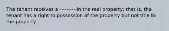 The tenant receives a ----------in the real property; that is, the tenant has a right to possession of the property but not title to the property.