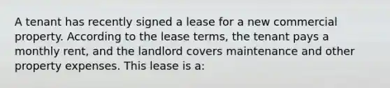 A tenant has recently signed a lease for a new commercial property. According to the lease terms, the tenant pays a monthly rent, and the landlord covers maintenance and other property expenses. This lease is a: