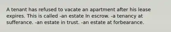 A tenant has refused to vacate an apartment after his lease expires. This is called -an estate In escrow. -a tenancy at sufferance. -an estate in trust. -an estate at forbearance.