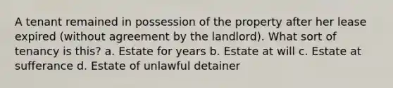 A tenant remained in possession of the property after her lease expired (without agreement by the landlord). What sort of tenancy is this? a. Estate for years b. Estate at will c. Estate at sufferance d. Estate of unlawful detainer